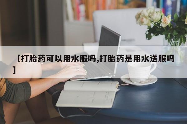 打胎药专卖微信【打胎药可以用水服吗,打胎药是用水送服吗】