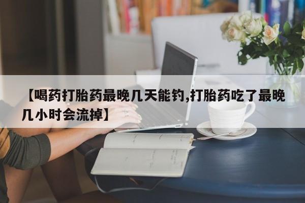 打胎药专卖微信【喝药打胎药最晚几天能钓,打胎药吃了最晚几小时会流掉】