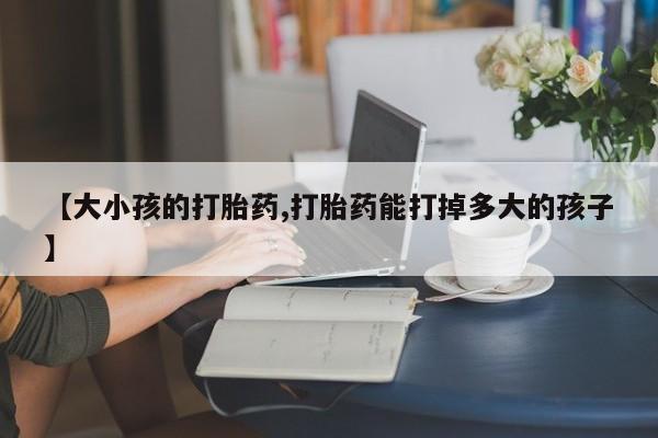 打胎药专卖微信【大小孩的打胎药,打胎药能打掉多大的孩子】
