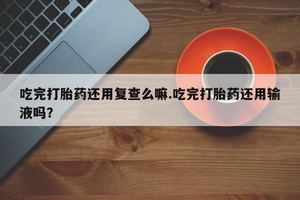 打胎药专卖微信吃完打胎药还用复查么嘛.吃完打胎药还用输液吗？