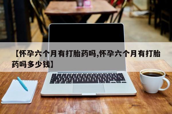打胎药专卖微信【怀孕六个月有打胎药吗,怀孕六个月有打胎药吗多少钱】