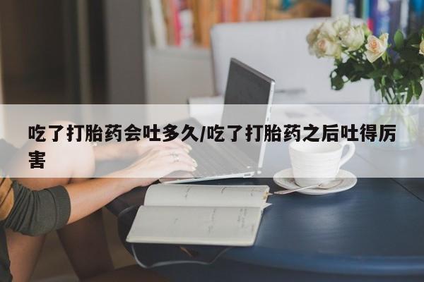 打胎药专卖微信吃了打胎药会吐多久/吃了打胎药之后吐得厉害