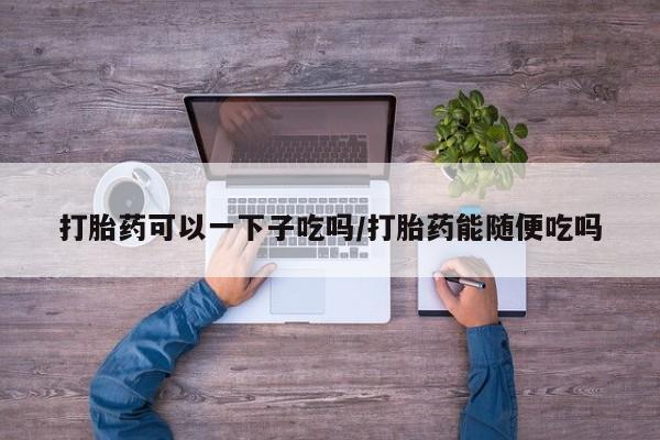 打胎药专卖微信打胎药可以一下子吃吗/打胎药能随便吃吗
