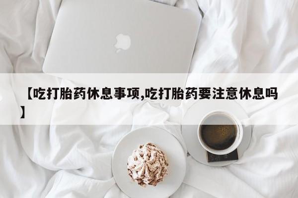打胎药专卖微信【吃打胎药休息事项,吃打胎药要注意休息吗】