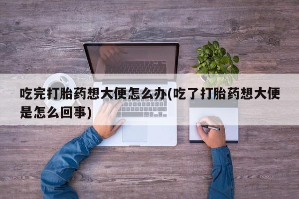 打胎药专卖微信吃完打胎药想大便怎么办(吃了打胎药想大便是怎么回事)