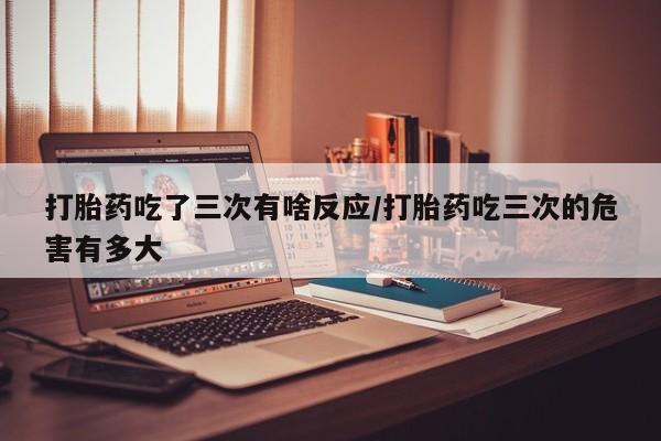 打胎药专卖微信打胎药吃了三次有啥反应/打胎药吃三次的危害有多大