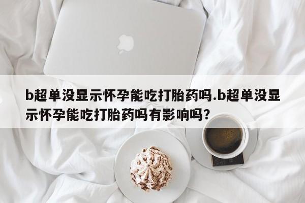 打胎药专卖微信b超单没显示怀孕能吃打胎药吗.b超单没显示怀孕能吃打胎药吗有影响吗？