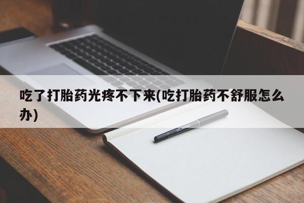 打胎药专卖微信吃了打胎药光疼不下来(吃打胎药不舒服怎么办)