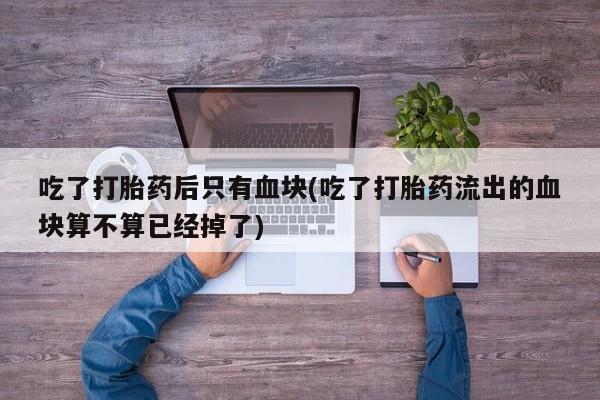 打胎药专卖微信吃了打胎药后只有血块(吃了打胎药流出的血块算不算已经掉了)