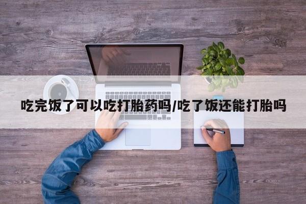 打胎药专卖微信吃完饭了可以吃打胎药吗/吃了饭还能打胎吗