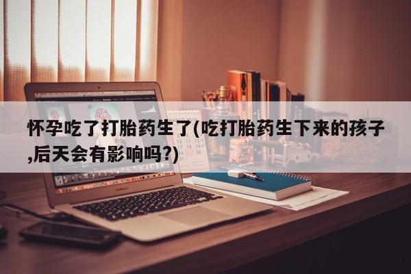 打胎药专卖微信怀孕吃了打胎药生了(吃打胎药生下来的孩子,后天会有影响吗?)