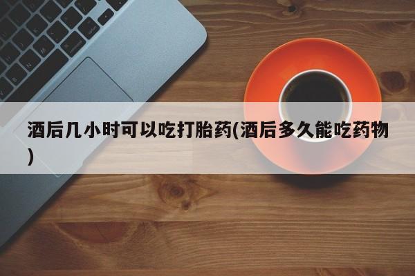 打胎药专卖微信酒后几小时可以吃打胎药(酒后多久能吃药物)