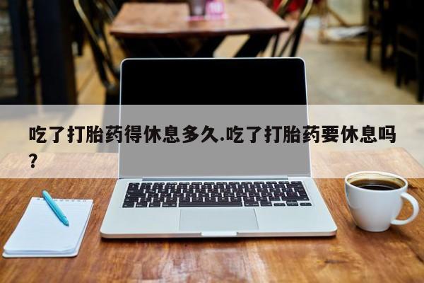 打胎药专卖微信吃了打胎药得休息多久.吃了打胎药要休息吗？