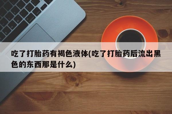 打胎药专卖微信吃了打胎药有褐色液体(吃了打胎药后流出黑色的东西那是什么)