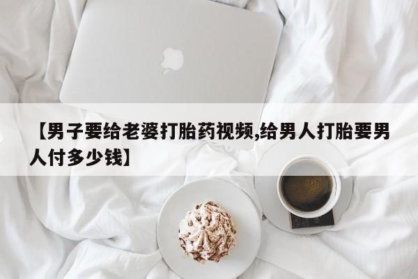 打胎药专卖微信【男子要给老婆打胎药视频,给男人打胎要男人付多少钱】
