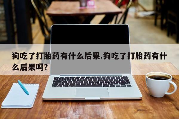 打胎药专卖微信狗吃了打胎药有什么后果.狗吃了打胎药有什么后果吗？