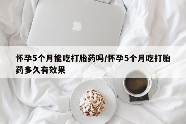 打胎药专卖微信怀孕5个月能吃打胎药吗/怀孕5个月吃打胎药多久有效果