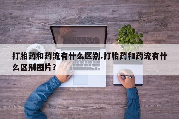 打胎药专卖微信打胎药和药流有什么区别.打胎药和药流有什么区别图片？