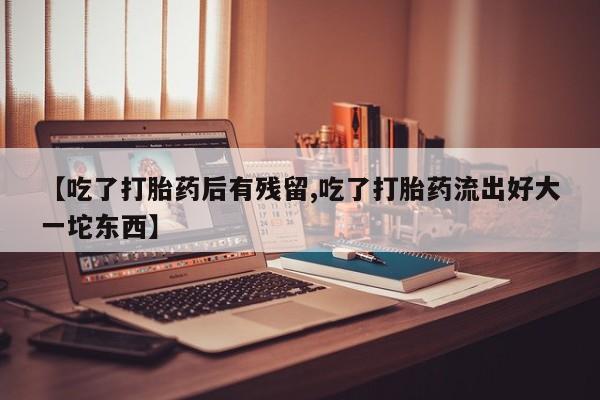 打胎药专卖微信【吃了打胎药后有残留,吃了打胎药流出好大一坨东西】
