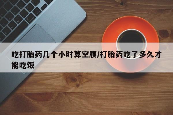 打胎药专卖微信吃打胎药几个小时算空腹/打胎药吃了多久才能吃饭