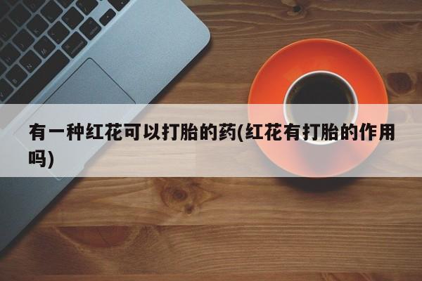 打胎药专卖微信有一种红花可以打胎的药(红花有打胎的作用吗)