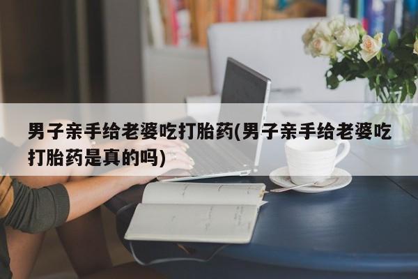 打胎药专卖微信男子亲手给老婆吃打胎药(男子亲手给老婆吃打胎药是真的吗)
