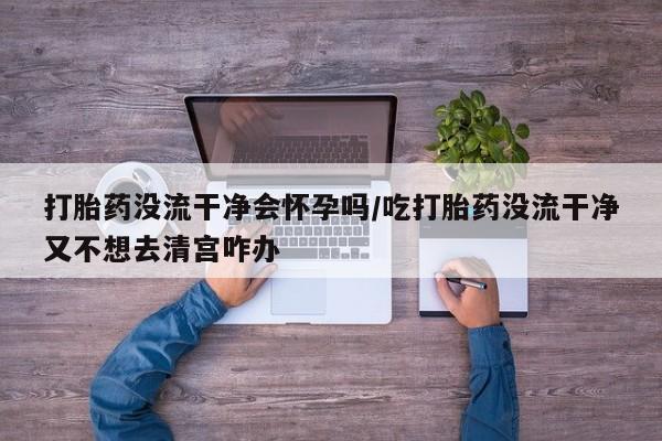 打胎药专卖微信打胎药没流干净会怀孕吗/吃打胎药没流干净又不想去清宫咋办