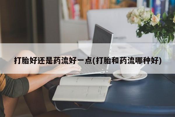 打胎药专卖微信打胎好还是药流好一点(打胎和药流哪种好)