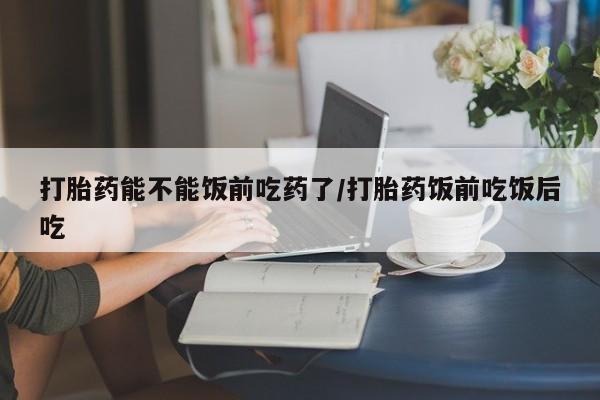 打胎药专卖微信打胎药能不能饭前吃药了/打胎药饭前吃饭后吃