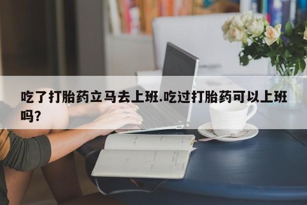 打胎药专卖微信吃了打胎药立马去上班.吃过打胎药可以上班吗？