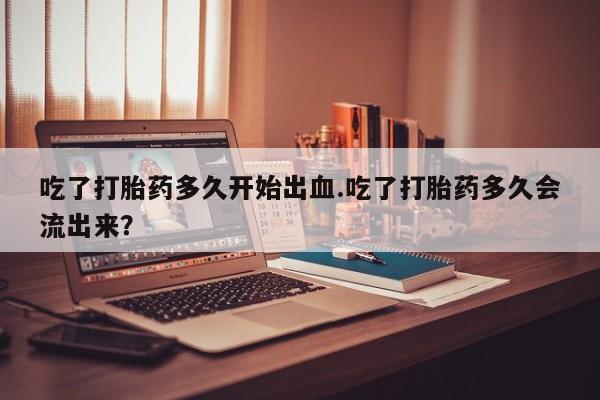 打胎药专卖微信吃了打胎药多久开始出血.吃了打胎药多久会流出来？