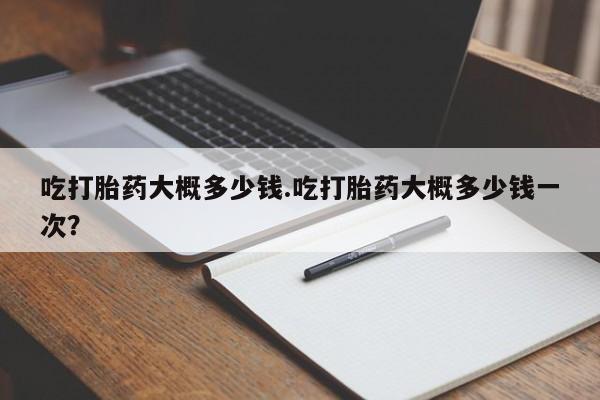 打胎药专卖微信吃打胎药大概多少钱.吃打胎药大概多少钱一次？