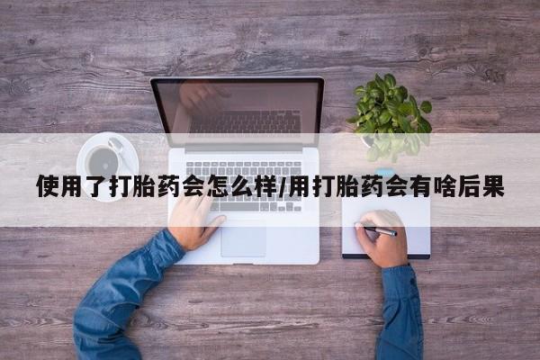打胎药专卖微信使用了打胎药会怎么样/用打胎药会有啥后果