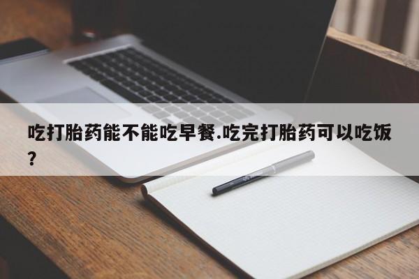 打胎药专卖微信吃打胎药能不能吃早餐.吃完打胎药可以吃饭？