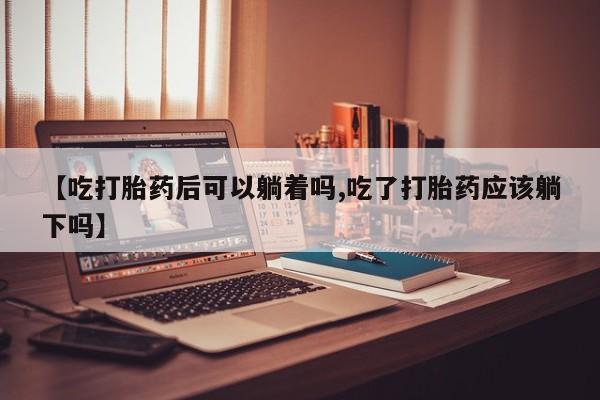 打胎药专卖微信【吃打胎药后可以躺着吗,吃了打胎药应该躺下吗】