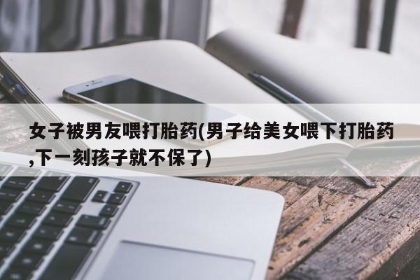 打胎药专卖微信女子被男友喂打胎药(男子给美女喂下打胎药,下一刻孩子就不保了)