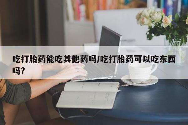 打胎药专卖微信吃打胎药能吃其他药吗/吃打胎药可以吃东西吗?