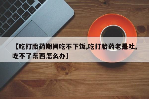 打胎药专卖微信【吃打胎药期间吃不下饭,吃打胎药老是吐,吃不了东西怎么办】