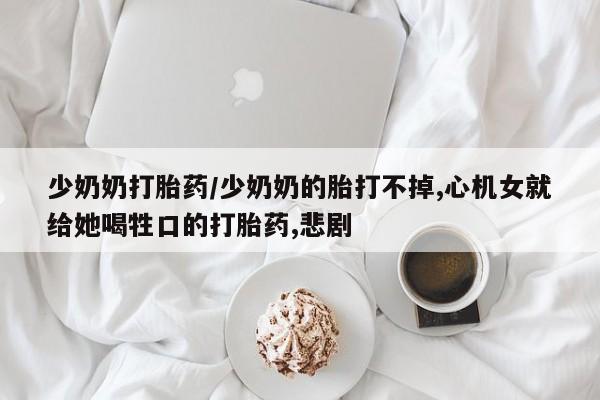 打胎药专卖微信少奶奶打胎药/少奶奶的胎打不掉,心机女就给她喝牲口的打胎药,悲剧
