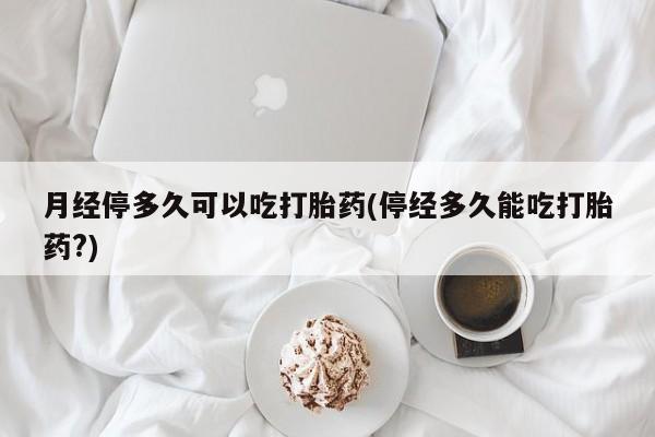 打胎药专卖微信月经停多久可以吃打胎药(停经多久能吃打胎药?)
