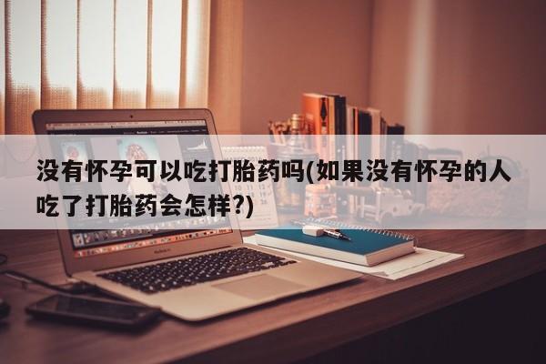 打胎药专卖微信没有怀孕可以吃打胎药吗(如果没有怀孕的人吃了打胎药会怎样?)
