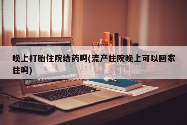 打胎药专卖微信晚上打胎住院给药吗(流产住院晚上可以回家住吗)
