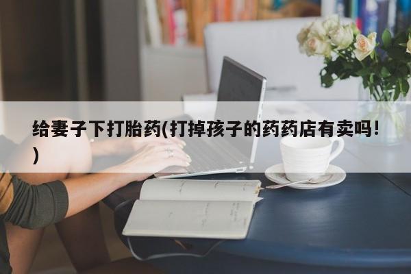 打胎药专卖微信给妻子下打胎药(打掉孩子的药药店有卖吗!)