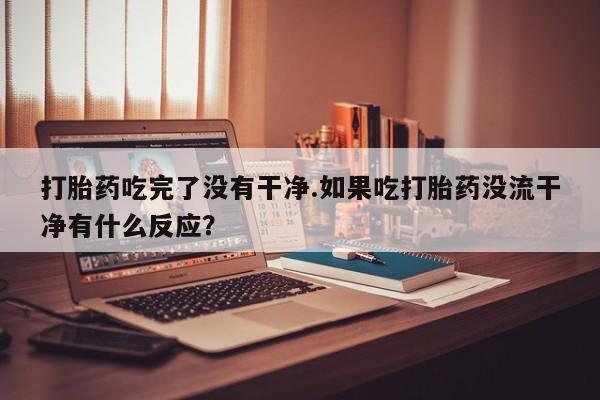 打胎药专卖微信打胎药吃完了没有干净.如果吃打胎药没流干净有什么反应？