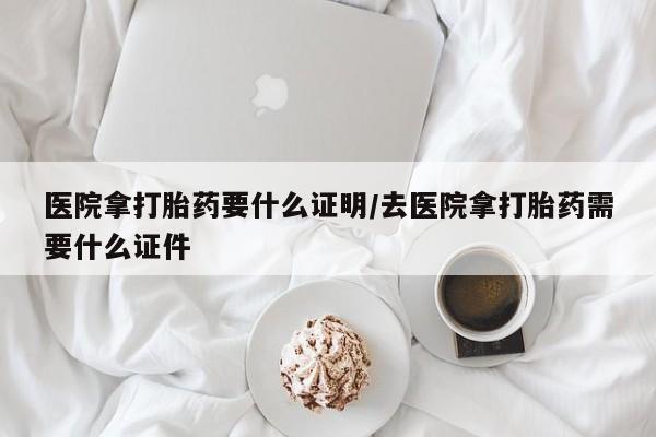 打胎药专卖微信医院拿打胎药要什么证明/去医院拿打胎药需要什么证件