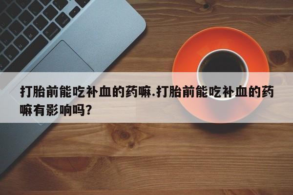 打胎药专卖微信打胎前能吃补血的药嘛.打胎前能吃补血的药嘛有影响吗？