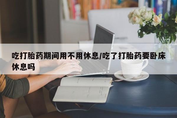 打胎药专卖微信吃打胎药期间用不用休息/吃了打胎药要卧床休息吗