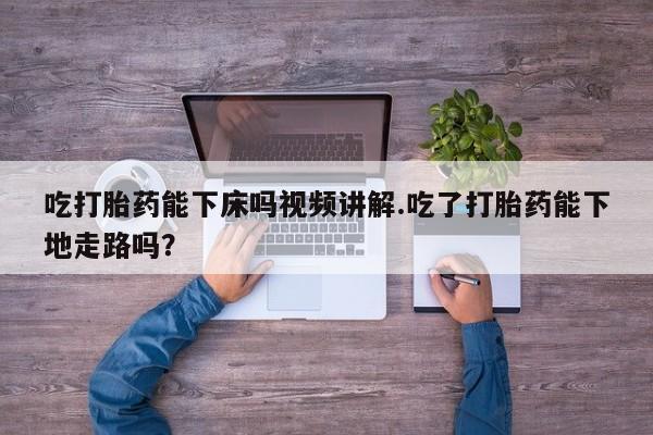 打胎药专卖微信吃打胎药能下床吗视频讲解.吃了打胎药能下地走路吗？