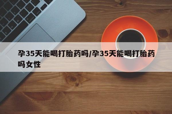 打胎药专卖微信孕35天能喝打胎药吗/孕35天能喝打胎药吗女性