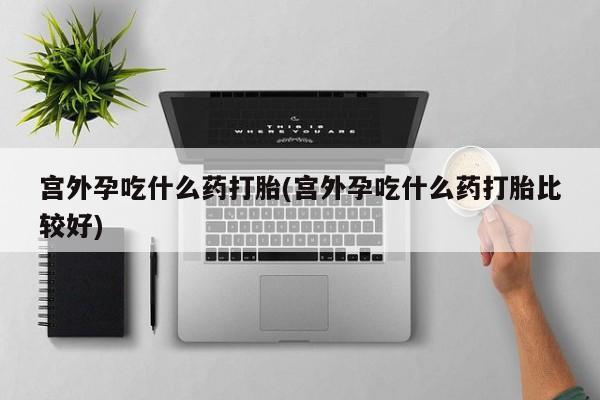 打胎药专卖微信宫外孕吃什么药打胎(宫外孕吃什么药打胎比较好)